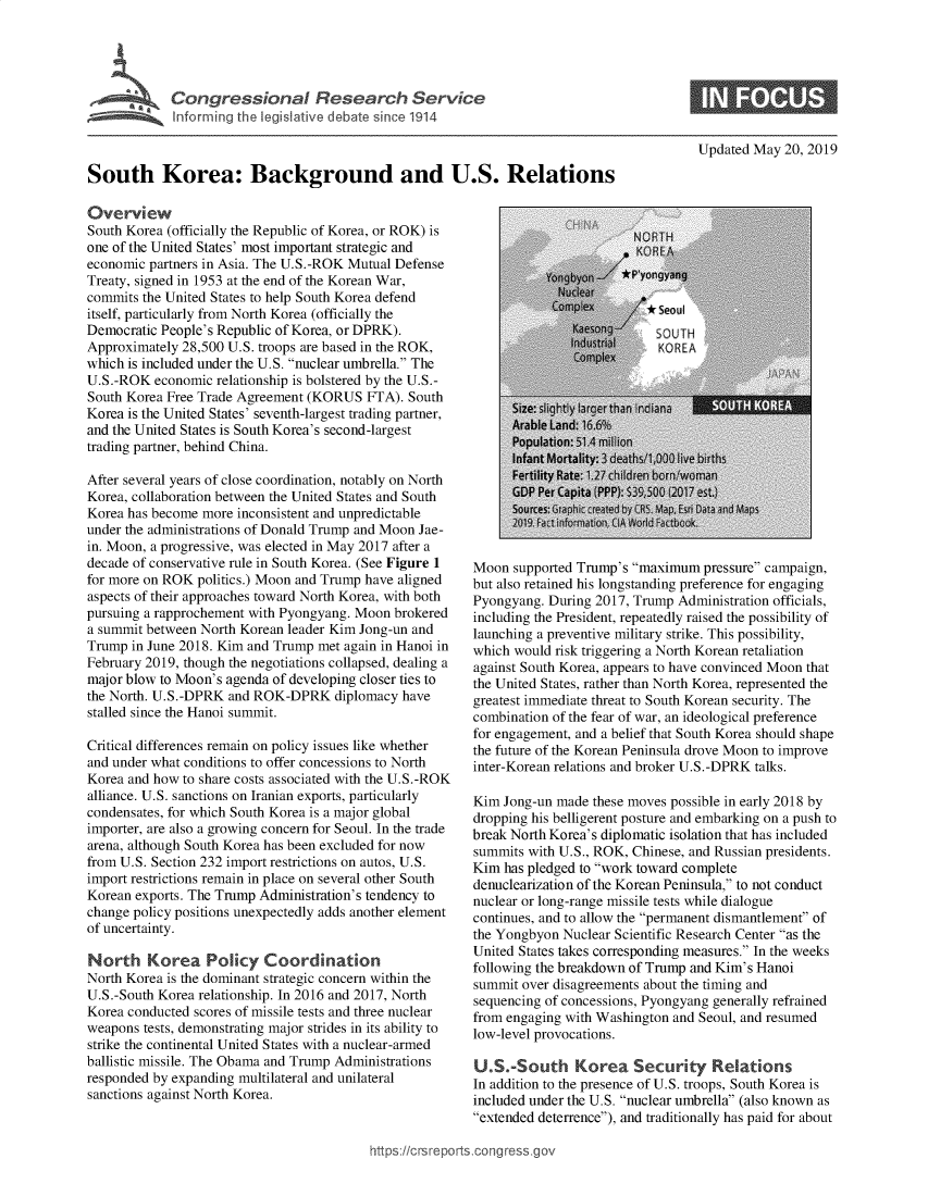handle is hein.crs/govztw0001 and id is 1 raw text is: 




u      Congressional Research Service
   Info riq the legislative debate snce 1914


South Korea: Background and U.S. Relations


Overview
South Korea (officially the Republic of Korea, or ROK) is
one of the United States' most important strategic and
economic partners in Asia. The U.S.-ROK Mutual Defense
Treaty, signed in 1953 at the end of the Korean War,
commits the United States to help South Korea defend
itself, particularly from North Korea (officially the
Democratic People's Republic of Korea, or DPRK).
Approximately 28,500 U.S. troops are based in the ROK,
which is included under the U.S. nuclear umbrella. The
U.S. -ROK economic relationship is bolstered by the U.S.-
South Korea Free Trade Agreement (KORUS FTA). South
Korea is the United States' seventh-largest trading partner,
and the United States is South Korea's second-largest
trading partner, behind China.

After several years of close coordination, notably on North
Korea, collaboration between the United States and South
Korea has become more inconsistent and unpredictable
under the administrations of Donald Trump and Moon Jae-
in. Moon, a progressive, was elected in May 2017 after a
decade of conservative rule in South Korea. (See Figure 1
for more on ROK politics.) Moon and Trump have aligned
aspects of their approaches toward North Korea, with both
pursuing a rapprochement with Pyongyang. Moon brokered
a summit between North Korean leader Kim Jong-un and
Trump in June 2018. Kim and Trump met again in Hanoi in
February 2019, though the negotiations collapsed, dealing a
major blow to Moon's agenda of developing closer ties to
the North. U.S.-DPRK and ROK-DPRK diplomacy have
stalled since the Hanoi summit.

Critical differences remain on policy issues like whether
and under what conditions to offer concessions to North
Korea and how to share costs associated with the U.S.-ROK
alliance. U.S. sanctions on Iranian exports, particularly
condensates, for which South Korea is a major global
importer, are also a growing concern for Seoul. In the trade
arena, although South Korea has been excluded for now
from U.S. Section 232 import restrictions on autos, U.S.
import restrictions remain in place on several other South
Korean exports. The Trump Administration's tendency to
change policy positions unexpectedly adds another element
of uncertainty.

North Korea Policy Coordination
North Korea is the dominant strategic concern within the
U.S.-South Korea relationship. In 2016 and 2017, North
Korea conducted scores of missile tests and three nuclear
weapons tests, demonstrating major strides in its ability to
strike the continental United States with a nuclear-armed
ballistic missile. The Obama and Trump Administrations
responded by expanding multilateral and unilateral
sanctions against North Korea.


Updated May 20, 2019


Moon supported Trump's maximum pressure campaign,
but also retained his longstanding preference for engaging
Pyongyang. During 2017, Trump Administration officials,
including the President, repeatedly raised the possibility of
launching a preventive military strike. This possibility,
which would risk triggering a North Korean retaliation
against South Korea, appears to have convinced Moon that
the United States, rather than North Korea, represented the
greatest immediate threat to South Korean security. The
combination of the fear of war, an ideological preference
for engagement, and a belief that South Korea should shape
the future of the Korean Peninsula drove Moon to improve
inter-Korean relations and broker U.S.-DPRK talks.

Kim Jong-un made these moves possible in early 2018 by
dropping his belligerent posture and embarking on a push to
break North Korea's diplomatic isolation that has included
summits with U.S., ROK, Chinese, and Russian presidents.
Kim has pledged to work toward complete
denuclearization of the Korean Peninsula, to not conduct
nuclear or long-range missile tests while dialogue
continues, and to allow the permanent dismantlement of
the Yongbyon Nuclear Scientific Research Center as the
United States takes corresponding measures. In the weeks
following the breakdown of Trump and Kim's Hanoi
summit over disagreements about the timing and
sequencing of concessions, Pyongyang generally refrained
from engaging with Washington and Seoul, and resumed
low-level provocations.

U.S.-South Korea Security Relations
In addition to the presence of U.S. troops, South Korea is
included under the U.S. nuclear umbrella (also known as
extended deterrence), and traditionally has paid for about


https://crsrepors~cor


