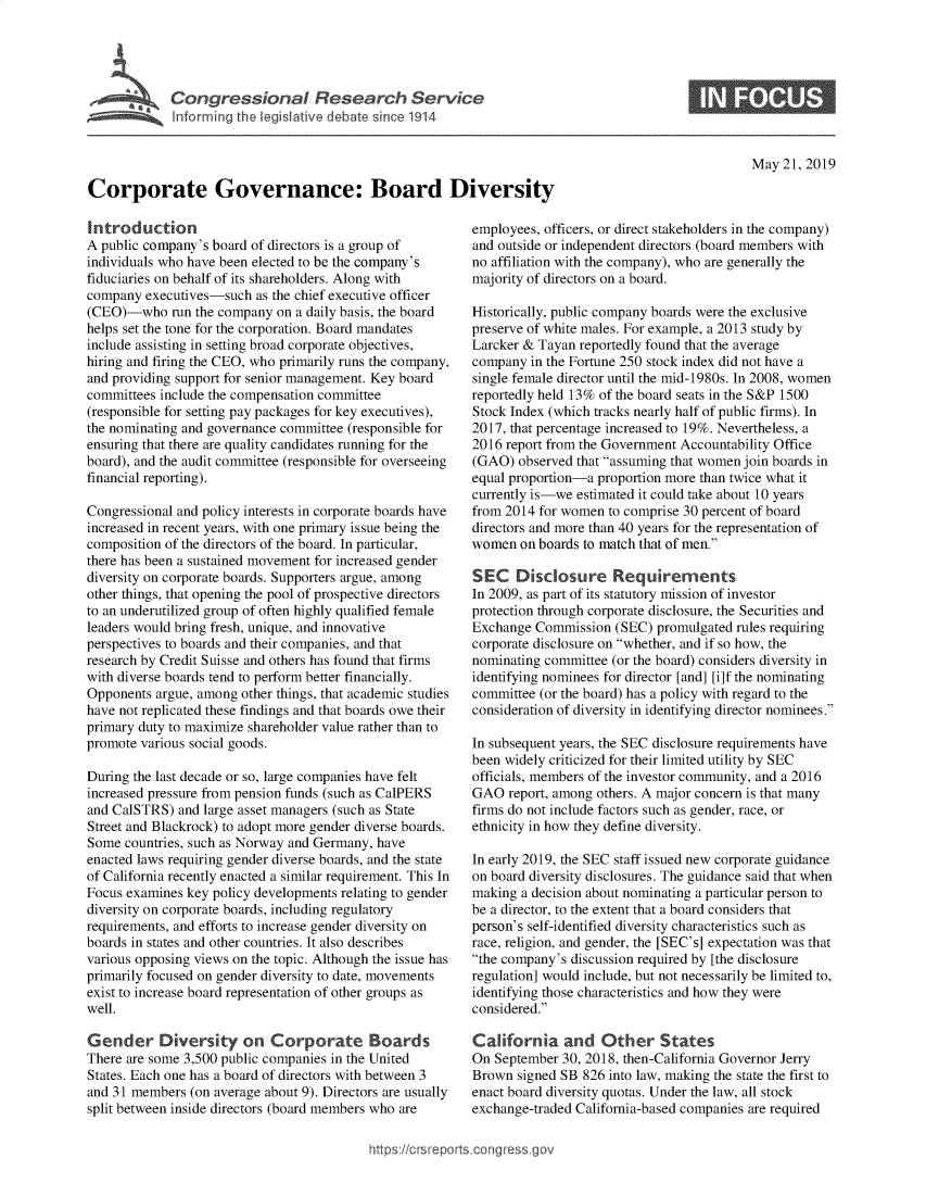 handle is hein.crs/govzur0001 and id is 1 raw text is: 


       ' Congressional Research Service


             Ifr rm g the eglative debatesnce1914




Corporate Governance: Board Diversity


May 21, 2019


Introduction
A public company's board of directors is a group of
individuals who have been elected to be the company's
fiduciaries on behalf of its shareholders. Along with
company executives-such as the chief executive officer
(CEO)-who run the company on a daily basis, the board
helps set the tone for the corporation. Board mandates
include assisting in setting broad corporate objectives,
hiring and firing the CEO, who primarily runs the company,
and providing support for senior management. Key board
committees include the compensation committee
(responsible for setting pay packages for key executives),
the nominating and governance committee (responsible for
ensuring that there are quality candidates running for the
board), and the audit committee (responsible for overseeing
financial reporting).

Congressional and policy interests in corporate boards have
increased in recent years, with one primary issue being the
composition of the directors of the board. In particular,
there has been a sustained movement for increased gender
diversity on corporate boards. Supporters argue, among
other things, that opening the pool of prospective directors
to an underutilized group of often highly qualified female
leaders would bring fresh, unique, and innovative
perspectives to boards and their companies, and that
research by Credit Suisse and others has found that firms
with diverse boards tend to perform better financially.
Opponents argue, among other things, that academic studies
have not replicated these findings and that boards owe their
primary duty to maximize shareholder value rather than to
promote various social goods.

During the last decade or so, large companies have felt
increased pressure from pension funds (such as CalPERS
and CalSTRS) and large asset managers (such as State
Street and Blackrock) to adopt more gender diverse boards.
Some countries, such as Norway and Germany, have
enacted laws requiring gender diverse boards, and the state
of California recently enacted a similar requirement. This In
Focus examines key policy developments relating to gender
diversity on corporate boards, including regulatory
requirements, and efforts to increase gender diversity on
boards in states and other countries. It also describes
various opposing views on the topic. Although the issue has
primarily focused on gender diversity to date, movements
exist to increase board representation of other groups as
well.

Gender Diversity on Corporate Boards
There are some 3,500 public companies in the United
States. Each one has a board of directors with between 3
and 31 members (on average about 9). Directors are usually
split between inside directors (board members who are


employees, officers, or direct stakeholders in the company)
and outside or independent directors (board members with
no affiliation with the company), who are generally the
majority of directors on a board.

Historically, public company boards were the exclusive
preserve of white males. For example, a 2013 study by
Larcker & Tayan reportedly found that the average
company in the Fortune 250 stock index did not have a
single female director until the mid-1980s. In 2008, women
reportedly held 13% of the board seats in the S&P 1500
Stock Index (which tracks nearly half of public firms). In
2017, that percentage increased to 19%. Nevertheless, a
2016 report from the Government Accountability Office
(GAO) observed that assuming that women join boards in
equal proportion-a proportion more than twice what it
currently is-we estimated it could take about 10 years
from 2014 for women to comprise 30 percent of board
directors and more than 40 years for the representation of
women on boards to match that of men.

SEC Disclosure Requirements
In 2009, as part of its statutory mission of investor
protection through corporate disclosure, the Securities and
Exchange Commission (SEC) promulgated rules requiring
corporate disclosure on whether, and if so how, the
nominating committee (or the board) considers diversity in
identifying nominees for director [and] [i]f the nominating
committee (or the board) has a policy with regard to the
consideration of diversity in identifying director nominees.

In subsequent years, the SEC disclosure requirements have
been widely criticized for their limited utility by SEC
officials, members of the investor community, and a 2016
GAO report, among others. A major concern is that many
firms do not include factors such as gender, race, or
ethnicity in how they define diversity.

In early 2019, the SEC staff issued new corporate guidance
on board diversity disclosures. The guidance said that when
making a decision about nominating a particular person to
be a director, to the extent that a board considers that
person's self-identified diversity characteristics such as
race, religion, and gender, the [SEC's] expectation was that
the company's discussion required by [the disclosure
regulation] would include, but not necessarily be limited to,
identifying those characteristics and how they were
considered.

California and Other States
On September 30, 2018, then-California Governor Jerry
Brown signed SB 826 into law, making the state the first to
enact board diversity quotas. Under the law, all stock
exchange-traded California-based companies are required


https:!icrsreports cong --sg


