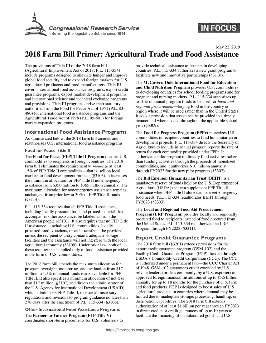 handle is hein.crs/govzus0001 and id is 1 raw text is: 




Congressional Research Servict
ft Lv r r g it Vgi lative debat since 1914


0


                                                                                                   May 22, 2019

2018 Farm Bill Primer: Agricultural Trade and Food Assistance


The provisions of Title III of the 2018 farm bill
(Agricultural Improvement Act of 2018, P.L. 115-334)
include programs designed to alleviate hunger and improve
global food security and to expand foreign markets for U.S.
agricultural producers and food manufacturers. Title III
covers international food assistance programs, export credit
guarantee programs, export market development programs,
and international science and technical exchange programs
and provisions. Title III programs derive their statutory
authorities from the Food for Peace Act of 1954 (P.L. 83-
480) for international food assistance programs and the
Agricultural Trade Act of 1978 (P.L. 95-501) for foreign
market expansion programs.

International Food Assistance Programs
As summarized below, the 2018 farm bill amends and
reauthorizes U.S. international food assistance programs.
Food for Peace Title 11
The Food for Peace (FFP) Title II Program donates U.S.
commodities to recipients in foreign countries. The 2018
farm bill eliminates the requirement to monetize at least
15% of FFP Title II commodities-that is, sell on local
markets to fund development projects (§3103). It increases
the minimum allocation for FFP Title II nonemergency
assistance from $350 million to $365 million annually. The
maximum allocation for nonemergency assistance remains
unchanged from prior law at 30% of FFP Title II funds
(§3114).
P.L. 115-334 requires that all FFP Title II assistance,
including locally procured food and printed material that
accompanies other assistance, be labeled as from the
American people (§3101). It also requires that no FFP Title
II assistance-including U.S. commodities, locally
procured food, vouchers, or cash transfers-be provided
unless the recipient country contains adequate storage
facilities and the assistance will not interfere with the local
agricultural economy (§3109). Under prior law, both of
these requirements applied only to food assistance provided
in the form of U.S. commodities.

The 2018 farm bill amends the maximum allocation for
program oversight, monitoring, and evaluation from $17
million to 1.5% of annual funds made available for FFP
Title II. It also specifies a minimum allocation of not less
than $17 million (§3107) and directs the administrator of
the U.S. Agency for International Development (USAID),
which administers FFP Title II, to issue all necessary
regulations and revisions to program guidance no later than
270 days after the enactment of P.L. 115-334 (§3106).
Other International Food Assistance Programs
The Farmer-to-Farmer Program (FFP Title V)
coordinates short-term placements for U.S. volunteers to


provide technical assistance to farmers in developing
countries. P.L. 115-334 authorizes a new grant program to
facilitate new and innovative partnerships (§3116).
The McGovern-Dole International Food for Education
and Child Nutrition Program provides U.S. commodities
to developing countries for school feeding programs and for
pregnant and nursing mothers. P.L. 115-334 authorizes up
to 10% of annual program funds to be used for local and
regional procurement-buying food in the country or
region where it will be used rather than in the United States.
It adds a provision that assistance be provided in a timely
manner and when needed throughout the applicable school
year (§3309).
The Food for Progress Program (FPPr) monetizes U.S.
commodities in recipient countries to fund humanitarian or
development projects. P.L. 115-334 directs the Secretary of
Agriculture to include in annual program reports the rate of
return for each commodity provided under FPPr. It
authorizes a pilot program to directly fund activities rather
than funding activities through the proceeds of monetized
commodities, and it authorizes $10 million annually
through FY2023 for the new pilot program (§3302).
The Bill Emerson Humanitarian Trust (BEHT) is a
mandatory reserve of funds held by the U.S. Department of
Agriculture (USDA) that can supplement FFP Title II
assistance when FFP Title II alone cannot meet emergency
food needs. P.L. 115-334 reauthorizes BEHT through
FY2023 (§3303).
The Local and Regional Food Aid Procurement
Program (LRP Program) provides locally and regionally
procured food to recipients instead of food procured from
the United States. P.L. 115-334 reauthorizes the LRP
Program through FY2023 (§3311).

Export Credit Guarantee Programs
The 2018 farm bill (§3201) extends provisions for the
export credit guarantee program (GSM-102) and the
Facility Credit Guarantee Program (FGP), funded through
USDA's Commodity Credit Corporation (CCC). The CCC
is authorized under a permanent law-the CCC Charter Act
of 1948. GSM-102 guarantees credit extended by U.S.
private lenders (or, less commonly, by a U.S. exporter) to
approved foreign financial institutions of up to $5.5 billion
annually for up to 18 months for the purchase of U.S. farm
and food products. FGP is designed to boost sales of U.S.
agricultural products in countries where demand may be
limited due to inadequate storage, processing, handling, or
distribution capabilities. The 2018 farm bill extends
authorization of at least $1 billion per year through FY2023
in direct credits or credit guarantees of up to 10 years to
facilitate the financing of manufactured goods and U.S.


https:!icrsreports cong --sg


