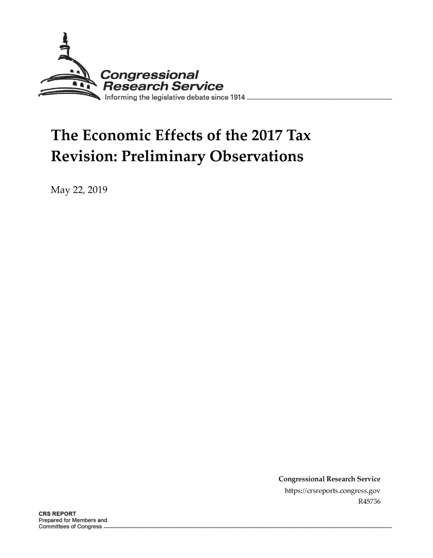 handle is hein.crs/govzux0001 and id is 1 raw text is: 








  ~Congressional
  ~Research Service

           Informing the legislative debate since 1914




The Economic Effects of the 2017 Tax

Revision: Preliminary Observations



May 22, 2019


Congressional Research Service
https://crsreports.congress.gov
                R45736


CR8 REPORT
Prepared for Mebr and
Corrmfttees of Congres


