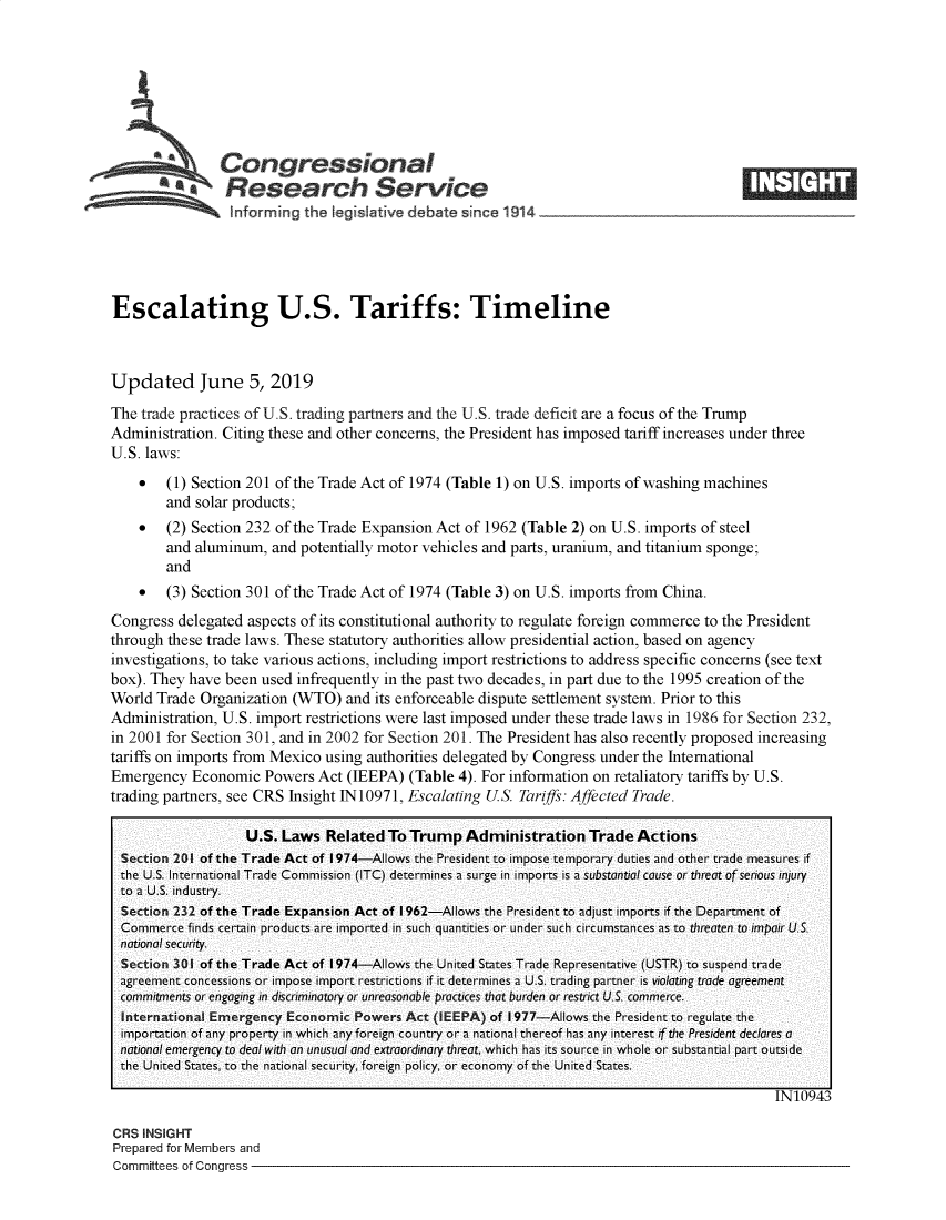 handle is hein.crs/govzyi0001 and id is 1 raw text is: 








   Congressional                                                                           _____
            A   Research Service
                 informing the Iegislative debate since 1914





Escalating U.S. Tariffs: Timeline



Updated June 5, 2019
The trade practices of U.S. trading partners and the U.S. trade deficit are a focus of the Trump
Administration. Citing these and other concerns, the President has imposed tariff increases under three
U.S. laws:
    *   (1) Section 201 of the Trade Act of 1974 (Table 1) on U.S. imports of washing machines
        and solar products;
    *   (2) Section 232 of the Trade Expansion Act of 1962 (Table 2) on U.S. imports of steel
        and aluminum, and potentially motor vehicles and parts, uranium, and titanium sponge;
        and
    *   (3) Section 301 of the Trade Act of 1974 (Table 3) on U.S. imports from China.
Congress delegated aspects of its constitutional authority to regulate foreign commerce to the President
through these trade laws. These statutory authorities allow presidential action, based on agency
investigations, to take various actions, including import restrictions to address specific concerns (see text
box). They have been used infrequently in the past two decades, in part due to the 1995 creation of the
World Trade Organization (WTO) and its enforceable dispute settlement system. Prior to this
Administration, U.S. import restrictions were last imposed under these trade laws in 1986 for Section 232,
in 2001 for Section 301, and in 2002 for Section 201. The President has also recently proposed increasing
tariffs on imports from Mexico using authorities delegated by Congress under the International
Emergency Economic Powers Act (IEEPA) (Table 4). For information on retaliatory tariffs by U.S.
trading partners, see CRS Insight 1N 10971, Escalating US. Tariffs: Affected Trade.

                   U.S. Laws Related To Trump Administration Trade Actions
  -Se ction 2101  of the Trade Act of I1974-AlIows the President to impose temporary duties and other trade measures if
  the U.S. International Trade Commission (ITC) determines a surge in imports is a substantial cause or threat of serious injury
  to a U.S. indlustry.
  Sec:ti 2 32 of the Trade Expansion Act of I1962-Allows the President to adjust imports if the Department of
  Commerce finds certain products are imported in such quantities or under such circumstances as to threaten to impair U'S'
  national security.
  Sction 301 of the Trade Act of I 974-Allows the United States Trade Representative (USTR) to suspend trade
  agreement concessions or impose import restrictions if it determines a U.S. trading partner is violating trade agreement
  commitments or engaging in discriminatory or unreasonable practices that burden or restr-ict U.S. commerce.
     InternatinalEergency Economicr Fowvers Act (IEEPA) of I 977-Allows the President to regulate the
  importation of any property in which any foreign country or a national thereof has any interest if the President declares a
  national emergency to deaf withi an unusual and extraordinary threait, which has its source in whole or substantial part outside
  the United States, to the national security, foreign policy, or- economy of the United States.

                                                                                               IN10943


CRS INSIGHT
Prepared for Members and
Committees of Congress -


