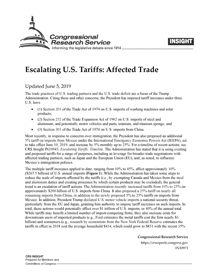 handle is hein.crs/govzyj0001 and id is 1 raw text is: 








   Congressional                                                                    _____
            ~Research Service
                hnforming the IegIsative debate since 1914





Escalating U.S. Tariffs: Affected Trade



Updated June 5, 2019
The trade practices of U.S. trading partners and the U.S. trade deficit are a focus of the Trump
Administration. Citing these and other concerns, the President has imposed tariff increases under three
U.S. laws:
    *  (1) Section 201 of the Trade Act of 1974 on U.S. imports of washing machines and solar
       products;
    *  (2) Section 232 of the Trade Expansion Act of 1962 on U.S. imports of steel and
       aluminum, and potentially motor vehicles and parts, uranium, and titanium sponge; and
    *  (3) Section 301 of the Trade Act of 1974 on U.S. imports from China.
Most recently, in response to concerns over immigration, the President has also proposed an additional
5% tariff on imports from Mexico under the International Emergency Economic Powers Act (IEEPA), set
to take effect June 10, 2019, and increase by 5% monthly up to 25%. For a timeline of recent actions, see
CRS Insight IN 10943, Escalating Tariffs: Timeline. The Administration has stated that it is using existing
and proposed tariffs for a range of purposes, including as leverage for broader trade negotiations with
affected trading partners, such as Japan and the European Union (EU), and, as noted, to influence
Mexico's immigration policies.
The multiple tariff increases applied to date, ranging from 10% to 45%, affect approximately 10%
($267.5 billion) of U.S. annual imports (Figure 1). While the Administration has taken some steps to
reduce the scale of imports affected by the tariffs (i.e., by exempting Canada and Mexico from the steel
and aluminum duties and creating processes by which certain products may be excluded), the general
trend is an escalation of tariff actions. The Administration recently increased tariffs from 10% to 25% on
approximately $200 billion of U.S. imports from China. It also proposed a 25% tariff on nearly all
remaining imports from China, in addition to the newly proposed 5% to 25% tariffs on imports from
Mexico. In addition, President Trump declared U.S. motor vehicle imports a national security threat,
particularly from the EU and Japan, granting him authority to impose tariff increases on such imports. In
total, these actions would potentially affect over $1 trillion of U.S. imports, or 40% of the annual total.
While tariffs may benefit a limited number of import-competing firms, they also increase costs for
downstream users of imported products (e.g., Ford estimates the metal tariffs cost the firm nearly $1
billion) and consumers (e.g., research by economists from the New York Federal Reserve estimates the
tariffs in effect in 2018 cost the average household $414, which could grow to $831 with the recent 15%

                                                                  Congressional Research Service
                                                                    https://crsreports.congress.gov
                                                                                        IN10971

CRS INSIGHT
Prepared for Members and
Committees of Congress


