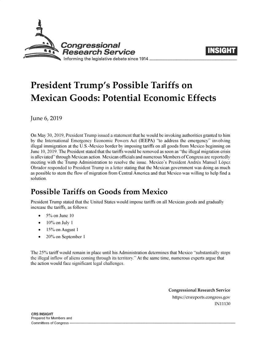 handle is hein.crs/govzyv0001 and id is 1 raw text is: 








   Congressional                                                             ____
          ~ Research Service
   hnforming the legislative debate since 1914        ___      __       __





President Trump's Possible Tariffs on

Mexican Goods: Potential Economic Effects



June 6, 2019


On May 30, 2019, President Trump issued a statement that he would be invoking authorities granted to him
by the International Emergency Economic Powers Act (IEEPA) to address the emergency involving
illegal immigration at the U.S.-Mexico border by imposing tariffs on all goods from Mexico beginning on
June 10, 2019. The President stated that the tariffs would be removed as soon as the illegal migration crisis
is alleviated through Mexican action. Mexican officials and numerous Members of Congress are reportedly
meeting with the Trump Administration to resolve the issue. Mexico's President Andres Manuel Lopez
Obrador responded to President Trump in a letter stating that the Mexican government was doing as much
as possible to stem the flow of migration from Central America and that Mexico was willing to help find a
solution.


Possible Tariffs on Goods from Mexico

President Trump stated that the United States would impose tariffs on all Mexican goods and gradually
increase the tariffs, as follows:
   0   5% on June 10
   *   10% on July 1
   *   15% on August I
   *   20% on September 1


The 250% tariff would remain in place until his Administration determines that Mexico substantially stops
the illegal inflow of aliens coming through its territory. At the same time, numerous experts argue that
the action would face significant legal challenges.




                                                            Congressional Research Service
                                                              https://crsreports.congress.gov
                                                                                IN11130

CRS INSIGHT
Prepared for Members and
Committees of Congress


