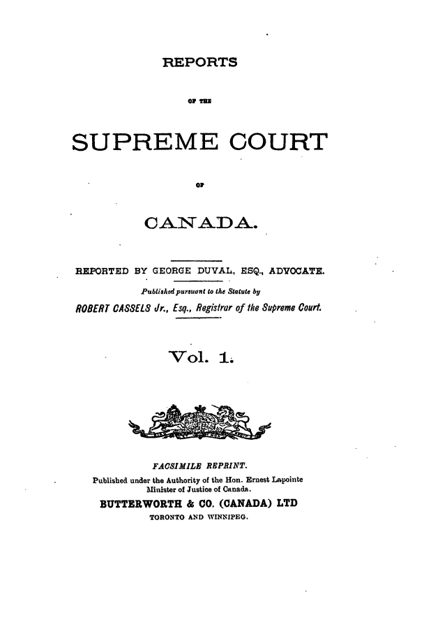 handle is hein.cscreports/canadalr0001 and id is 1 raw text is: REPORTS

SUPREME COURT
oil
CANADA.
REPORTED BY GEORGE DUVAL, ESQ., ADVOCATE.
Published pursuant to the Statute by
ROBERT CASSELS Jr., Esq., Registrar of the Supreme Court.
Vol. 1.
FACSIMILE REPRINT.
Published under the Authority of the Hon. Ernest Lapointe
Minister of Justice of Canada.
BUTTERWORTH & CO. (CANADA) LTD
TORONTO AND WINNIPEG.


