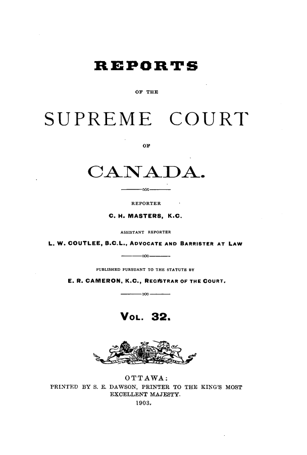 handle is hein.cscreports/canadalr0002 and id is 1 raw text is: REPORTS
OF THE
SUPREME COURT
OF
REPORTER
C. H. MASTERS, K.C.
ASSISTANT REPORTER
L. W. COUTLEE, B.C.L., ADVOCATE AND BARRISTER AT LAW
PUBLISHED PURSUANT TO THE STATUTE BY
E. R. CAMERON, K.C., RECVSTRAR OF THE COURT.
VOL. 32.
OTTAWA:
PRINTED BY S. E. DAWSON, PRINTER TO THE KING'S MOST
EXCELLENT MAJESTY.
1903.,


