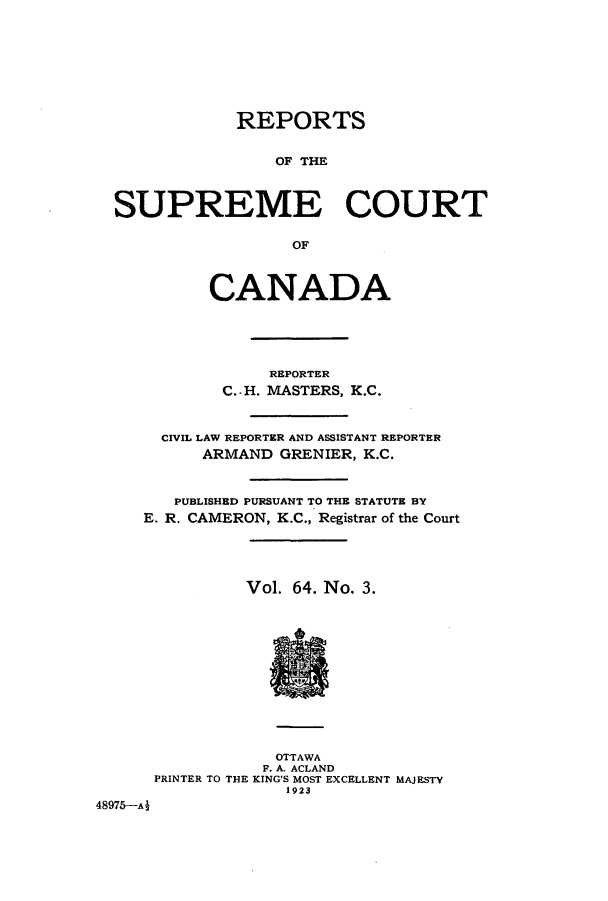 handle is hein.cscreports/canadalr0003 and id is 1 raw text is: REPORTS
OF THE
SUPREME COURT
OF
CANADA
REPORTER
C. - H. MASTERS, K.C.
CIVIL LAW REPORTER AND ASSISTANT REPORTER
ARMAND GRENIER, K.C.
PUBLISHED PURSUANT TO THE STATUTE BY
E. R. CAMERON, K.C., Registrar of the Court
Vol. 64. No. 3.
OTTAWA
F. A. ACLAND
PRINTER TO THE KING'S MOST EXCELLENT MAJESTY
1923
48975-A2


