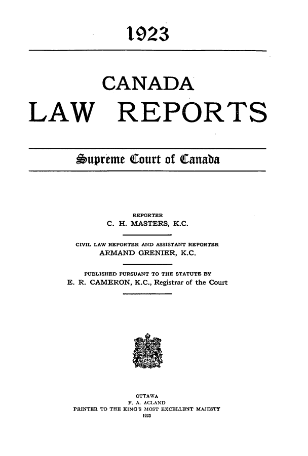 handle is hein.cscreports/canadalr0004 and id is 1 raw text is: 1923

CANADA
LAW REPORTS
*upreme Court of Canaba

REPORTER
C. H. MASTERS, K.C.
CIVIL LAW REPORTER AND ASSISTANT REPORTER
ARMAND GRENIER, K.C.
PUBLISHED PURSUANT TO THE STATUTE BY
E. R. CAMERON, K.C., Registrar of the Court
OTTAWA
F. A. ACLAND
PRINTER TO THE KING'S MOST EXCELLENT MAJESTY
1923


