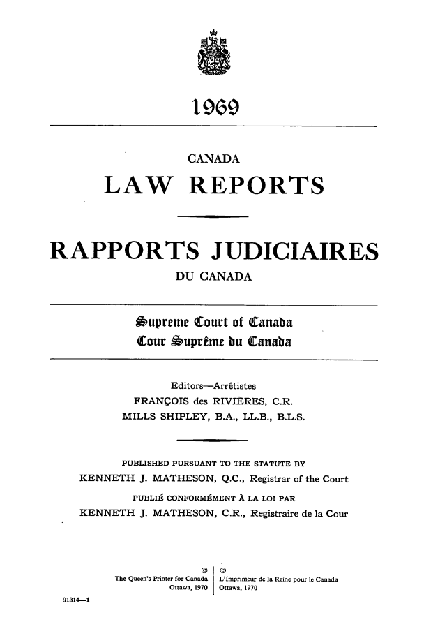 handle is hein.cscreports/canadalr0006 and id is 1 raw text is: CANADA
LAW REPORTS
RAPPORTS JUDICIAIRES
DU CANADA
6upreme Court of Canaba
tour 6uprime bu Canaba
Editors-Arretistes
FRANCOIS des RIVIRRES, C.R.
MILLS SHIPLEY, B.A., LL.B., B.L.S.
PUBLISHED PURSUANT TO THE STATUTE BY
KENNETH J. MATHESON, Q.C., Registrar of the Court
PUBLI9 CONFORMgMENT ' LA LOI PAR
KENNETH J. MATHESON, C.R., Registraire de la Cour
The Queen's Printer for Canada L'Imprimeur de Ia Reine pour le Canada
Ottawa, 1970 Ottawa, 1970
91314-1


