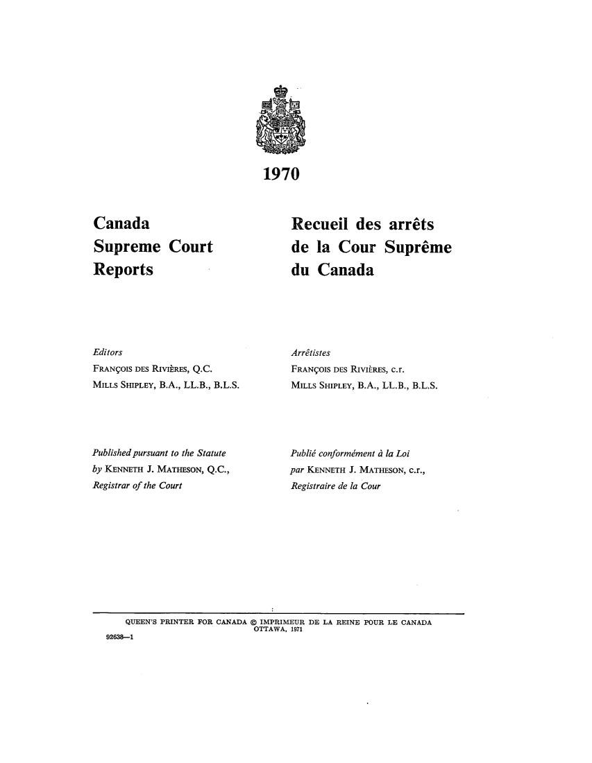 handle is hein.cscreports/canadalr0007 and id is 1 raw text is: 1970

Canada
Supreme Court
Reports
Editors
FRANIOIS DES RiVIRES, Q.C.
MILLS SHIPLEY, B.A., LL.B., B.L.S.
Published pursuant to the Statute
by KENNETH J. MATHESON, Q.C.,
Registrar of the Court

Recueil des arrets
de la Cour Supreme
du Canada
Arritistes
FRANCOIS DES RIvitRES, c.r.
MILLS SHIPLEY, B.A., LL.B., B.L.S.
Publid conformdment d la Loi
par KENNETH J. MATHESON, c.r.,
Registraire de la Cour

QUEEN'S PRINTER FOR CANADA @ IMPRIMEUR DE LA REINE POUR LE CANADA
OTTAWA, 1971
92638-1


