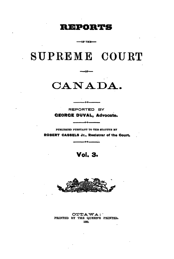 handle is hein.cscreports/canadalr0011 and id is 1 raw text is: REPORTS
-O TECO-
SUPREME COURT

CANADA.
REPORTED BY
CEORCE DUVAL, Advocate.
PUBLISEUD PURSUANT TO THE STATUTE BY
ROBERT CASSELS Jr., Reaiatrar of the Court
Vol. 3.
OTAWA :
PlUNTED BY THE QUEEN'S PRINTER.
188


