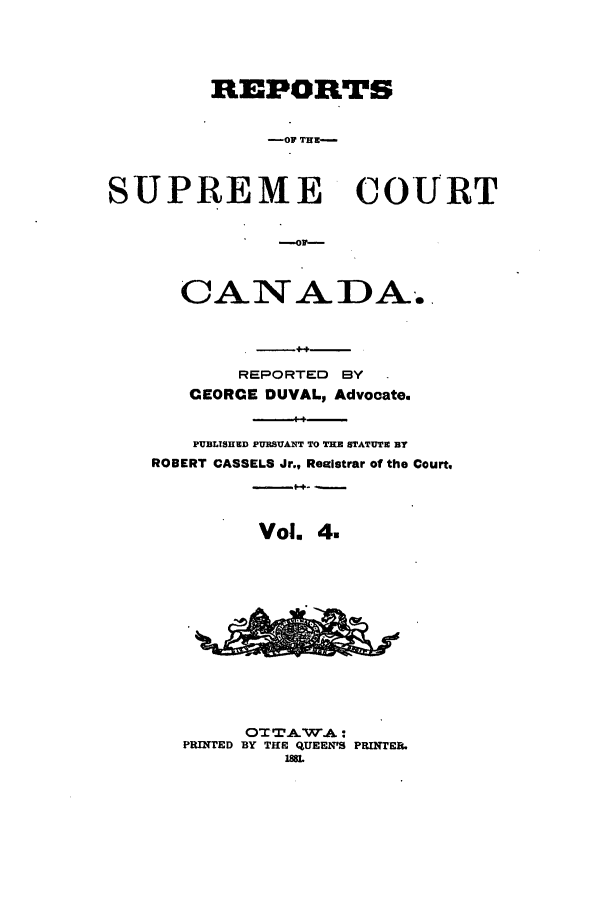 handle is hein.cscreports/canadalr0012 and id is 1 raw text is: REPOR TS
-R  TU-
SUPREME COURT

CANADA.
REPORTED BY
CEORCE DUVAL, Advocate.
PUBLISHED PURSUANT TO THE STATUTE BY
ROBERT CASSELS Jr., Realstrar of the Court.
Vol. 4.
OTTAWA:
PRINTED BY THI QUEEN'S PRINTER.
188


