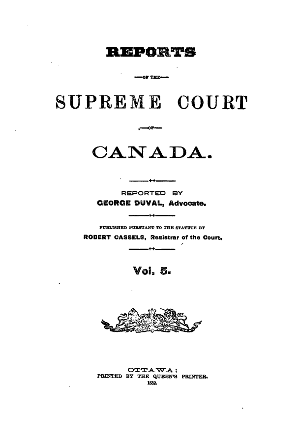 handle is hein.cscreports/canadalr0013 and id is 1 raw text is: REPORTS
-- Of TE-
SUPREME COURT
CANADA.
REPORTED BY
CEORCE DUVAL, Advocate.
PUBLTSHED PFRBUANT TO THE STATUTE BY
ROBERT CASSELS, Resistrar of the Court,
Vol. 5.
OT TAW.A:
PRINTED BY THE QUEEN'S PRINTER.
1882


