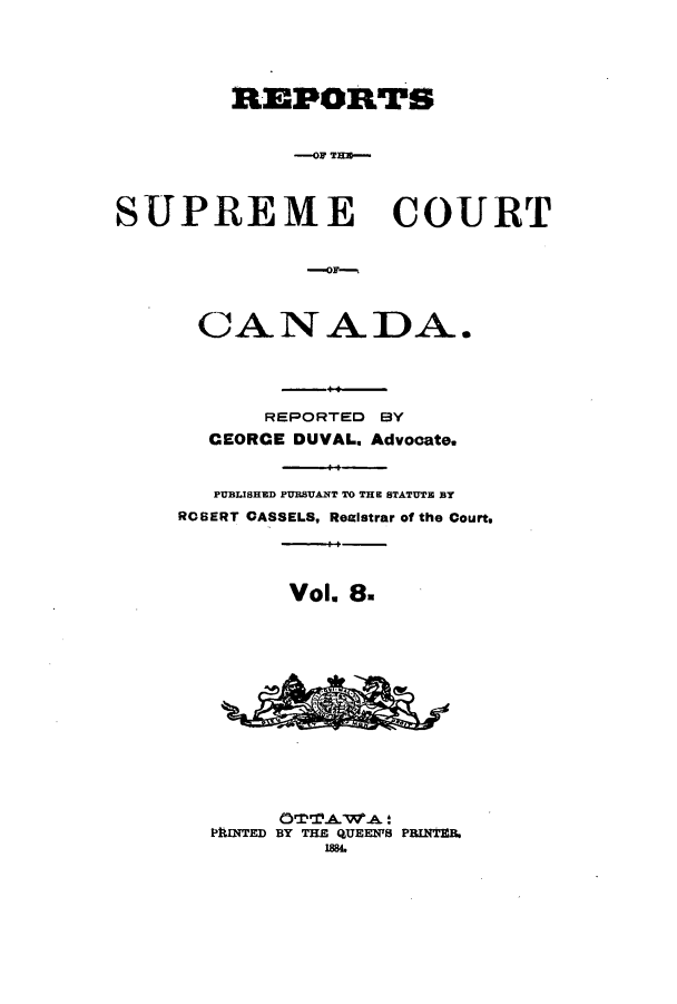 handle is hein.cscreports/canadalr0016 and id is 1 raw text is: REPORTS
S-ROP THC-
SUPREME COURT

CANADA.
REPORTED BY
CEORCE DUVAL. Advocate.
PUBLISHED PURSUANT TO THE STATUTE BY
ROBERT CASSELS, Reaistrar of the Court.
Vol 8.
PhINTED BY THE QUEENTS PRINTIB,
I88.


