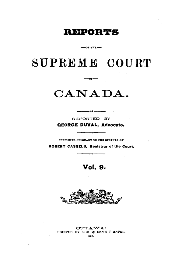 handle is hein.cscreports/canadalr0017 and id is 1 raw text is: REPORTS
OF THE-
SUPREME COURT
OF-
CAN ADA.
REPORTED BY
CEORCE DUVAL, Advocate.
PUBLISHED PURSUANT TO THE STATUTE BY
ROBERT CASSELS, Realstrar of the Court.
Vol. 9.
OTTAW.A
PRINTED BY THE QUEEN'S PRINTER.
188.


