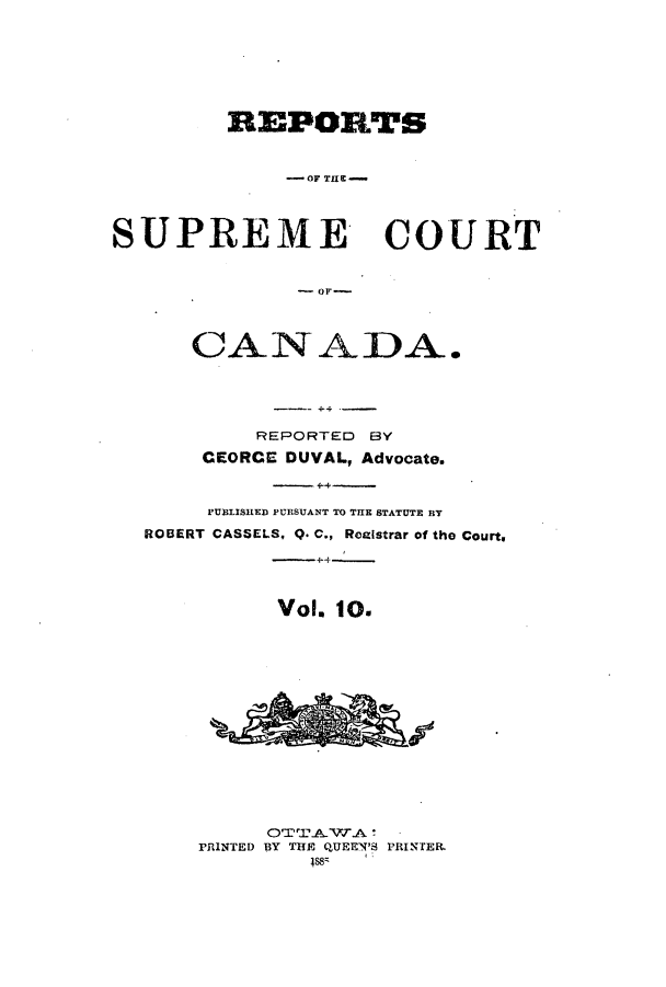 handle is hein.cscreports/canadalr0018 and id is 1 raw text is: REPORTS
- OF TUCt
SUPREME COURT
CANADA.
REPORTED BY
CEORCE DUVAL, Advocate.
PUBLISHED PURSUANT TO THE STATUTE RT
ROBERT CASSELS, Q. C., Reglstrar of the Court,
Vol. 10.
OTT~AW.A
PRINTED BY TUE QUEEN'S PRINTER.
4s88


