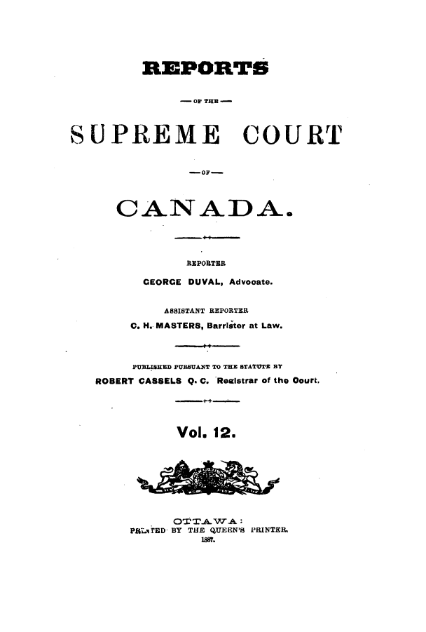 handle is hein.cscreports/canadalr0020 and id is 1 raw text is: REPORTS
-OF THE
SUPREME COURT
CANADA.
REPORTER
CEORCE DUVAL, Advocate.
ASSISTANT REPORTER
C. H. MASTERS, Barrister at Law.
PUBLISHED PURSUANT TO THE STATUTE BY
ROBERT CASSELS Q. C. Reaistrar of the Oourt,
Vol. 12.
OTTAW~A
PSLlED BY THE QUEEN'S PRINTER.
1887.


