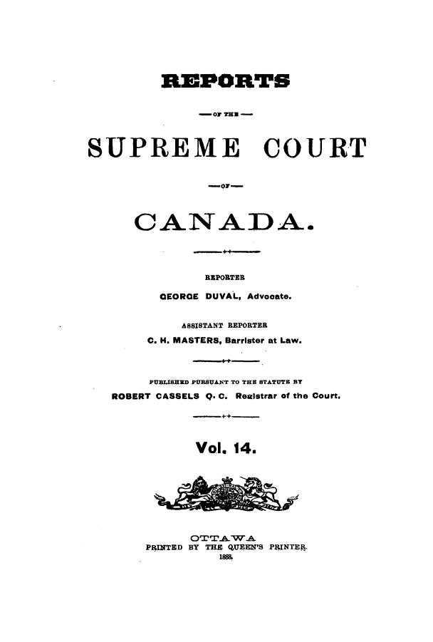 handle is hein.cscreports/canadalr0022 and id is 1 raw text is: REPORTS
-Or THE
SUPREME COURT
-or-
CANADA.
REPORTER
CEORCE DUVAL, Advocate.
ASSISTANT REPORTER
C. H. MASTERS, Barrister at Law.
PUBLISHED PURSUANT TO THE STATUTE BT
ROBERT CASSELS Q. C. Realstrar of the Court.
Vol. 14.
OTT.A.WA
PRINTED BY THE QUEEN'S PRINTEfR.
18S&


