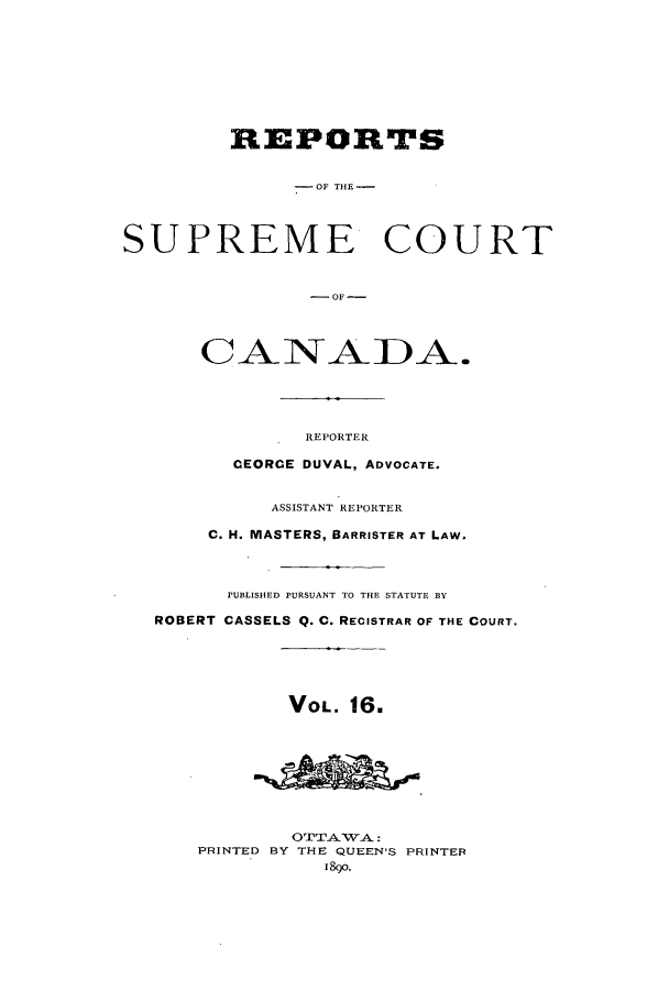 handle is hein.cscreports/canadalr0024 and id is 1 raw text is: REPORTS
-OF THE -
SUPREME COURT
-NOFA.
CANADA.

REPORTER
CEORCE DUVAL, ADVOCATE.
ASSISTANT REPORTER
C. H. MASTERS, BARRISTER AT LAW,
PUBLISHED PURSUANT TO THE STATUTE BY
ROBERT CASSELS Q. C. RECISTRAR OF THE COURT.
VOL. 16.
OTTATWA:
PRINTED BY THE QUEEN'S PRINTER
1890.


