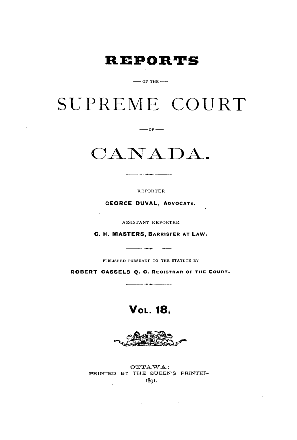 handle is hein.cscreports/canadalr0026 and id is 1 raw text is: REPORTS
-OF TH -
SUPREME COURT
- OF -
CANADA.
REPORTER
CEORCE DUVAL, ADVOCATE.
ASSISTANT REPORTER
C. H. MASTERS, BARRISTER AT LAW.
PUBLISHED PURSUANT TO THE STATUTE BY
ROBERT CASSELS Q. C. RECISTRAR OF THE COURT.
VOL. 18.
OTTATVA:
PRINTED BY THE QUEEN'S PRINTES-
1891.


