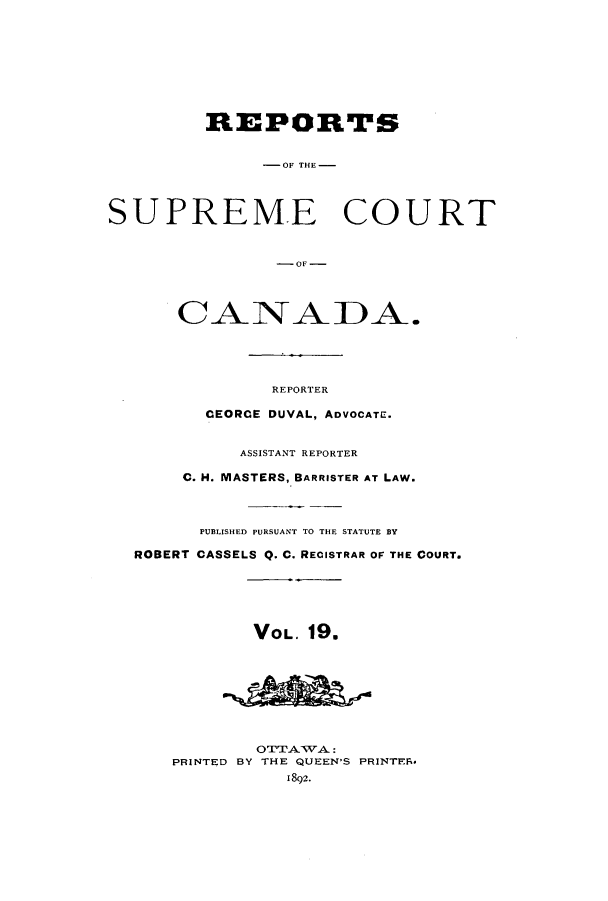 handle is hein.cscreports/canadalr0027 and id is 1 raw text is: REPORTS
-OF THE -
SUPREME COURT
-OF-

REPORTER
CEORCE DUVAL, ADVOCATE.
ASSISTANT REPORTER
C. H. MASTERS, BARRISTER AT LAW.
PUB3LISHED PURSUANT TO THE STATUTE BY
ROBERT CASSELS Q. C. RECISTRAR OF THE COURT.
VOL. 19.
OTTATVA:
PRINTED BY THE QUEEN'S PRINTER*
1892.


