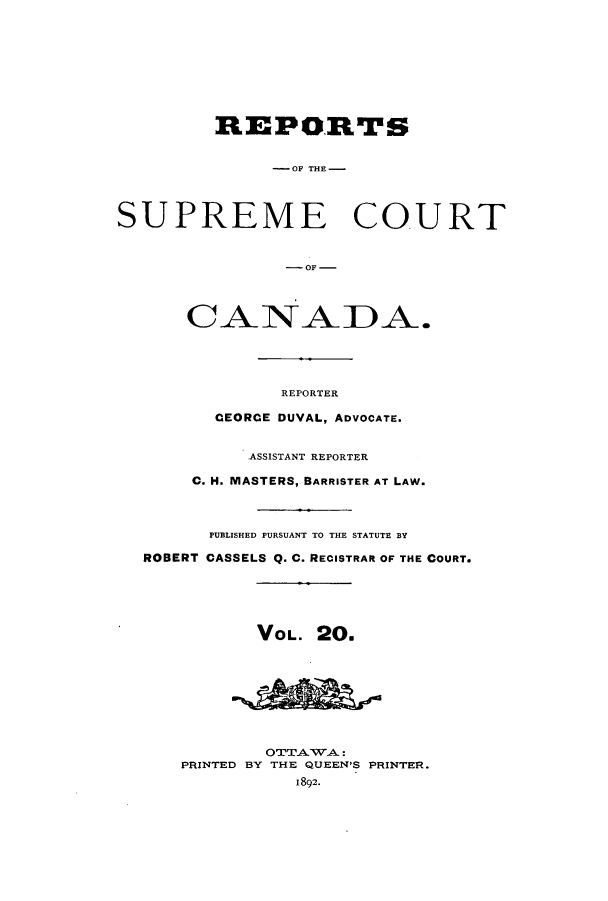 handle is hein.cscreports/canadalr0028 and id is 1 raw text is: REPORTS
- OF TEl-
SUPREME COURT
-OF -
CANADA.
REPORTER
CEORCE DUVAL, ADVOCATE.
ASSISTANT REPORTER
C. H. MASTERS, BARRISTER AT LAW.
PUBLISHED PURSUANT TO THE STATUTE BY
ROBERT CASSELS Q. C. RECISTRAR OF THE COURT.
VOL. 20.
OTTATWA:
PRINTED BY THE QUEEN'S PRINTER.
1892.


