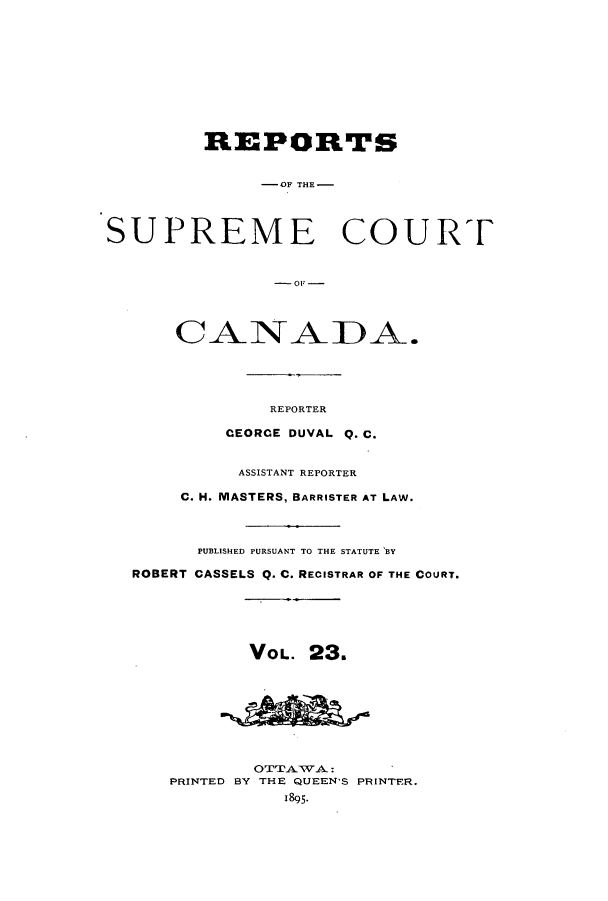 handle is hein.cscreports/canadalr0031 and id is 1 raw text is: REPORTS
-OF THE-
SUPREME COURT
C-0_L-
CANADA.
REPORTER
CEORCE DUVAL Q. C.
ASSISTANT REPORTER
C. H. MASTERS, BARRISTER AT LAW.
PUBLISHED PURSUANT TO THE STATUTE BY
ROBERT CASSELS Q. C. RECISTRAR OF THE COURT.
VOL. 23.
OTTATVA:.
PRINTED BY THE QUEEN'S PRINTER.
1895.


