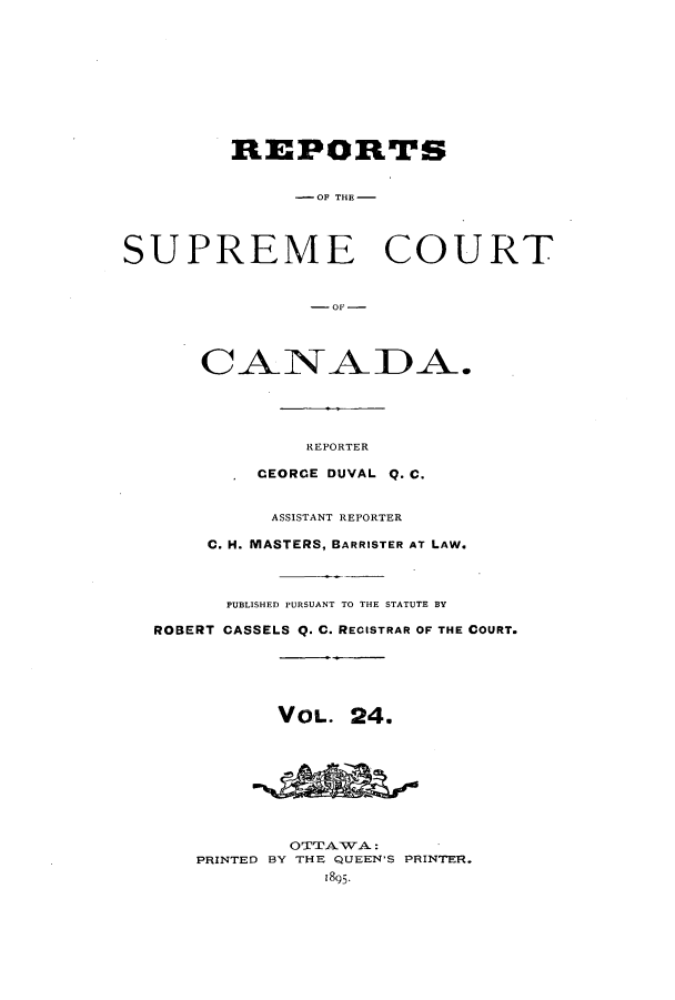 handle is hein.cscreports/canadalr0032 and id is 1 raw text is: REPORTS
-OF TI.-
SUPREME COURT
C -A-01 --1        A
CANADA.
REPORTER
CEORCE DUVAL Q. C.
ASSISTANT REPORTER
C. H. MASTERS, BARRISTER AT LAW.
PUBLISHED PURSUANT TO THE STATUTE BY
ROBERT CASSELS Q. C. RECISTRAR OF THE COURT.
VOL. 24.
OTTAWA:
PRINTED BY THE QUEEN'S PRINTER.
1895.


