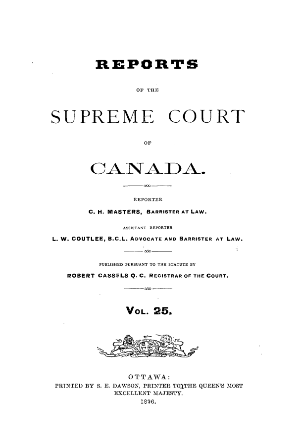handle is hein.cscreports/canadalr0033 and id is 1 raw text is: REPORTS
OF THE
SUPREME COURT
OF
REPORTER
C. H. MASTERS, BARRISTER AT LAW.
ASSISTANT REPORTER
L. W. COUTLEE, B.C.L. ADVOCATE AND BARRISTER AT LAW.
PUBLISHED PURSUANT TO THE STATUTE BY
ROBERT CASSELS Q. C. RECISTRAR OF THE COURT.
VOL. 25,
OTTAWA:
PRINTED BY S. E. DAWSON, PRINTER TORTHE QUEEN'S MOST
EXCELLENT MAJESTY.
1896.


