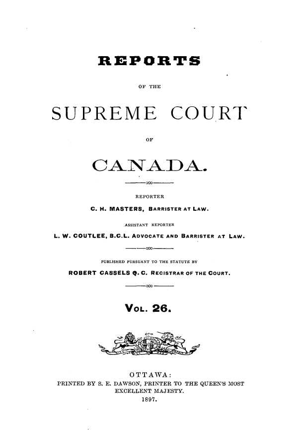 handle is hein.cscreports/canadalr0034 and id is 1 raw text is: REPORTS
OF THlE
SUPREME COURT
OF
CANADA.
REPORTER
C. H. MASTERS, BARRISTER AT LAW.
ASSISTANT REPORTER
L. W. COUTLEE, B.C.L. ADVOCATE AND BARRISTER AT LAW.
PUBLISHED PURSUANT TO THE STATUTE BY
ROBERT CASSELS Q. C. RECISTRAR OF THE COURT.
VOL. 26.
OTTAWA:
PRINTED BY S. E. DAWSON, PRINTER TO THE QUEEN'S MOST
EXCELLENT MAJESTY.
1897.


