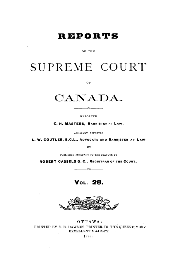 handle is hein.cscreports/canadalr0036 and id is 1 raw text is: REPORTS
OF THE
SUPREME COURT
OF
CANADA.
REPORTER
C. H. MASTERS, BARRISTER AT LAW.
ASSISTANT REPORTER
L. W. COUTLEE, B.C.L., ADVOCATE AND BARRISTER AT LAW
PLBLISHED PURSUANT TO THE STATUTE BY
ROBERT CASSELS Q. C.. RECISTRAR OF THE COURT.
VOL. 28.
OTTAWA.
PRINTED BY S. E. DAWSON, PRINTER TO THE QUEEN'S MOS.'
EXCELLENT MAJESTY.
1898.


