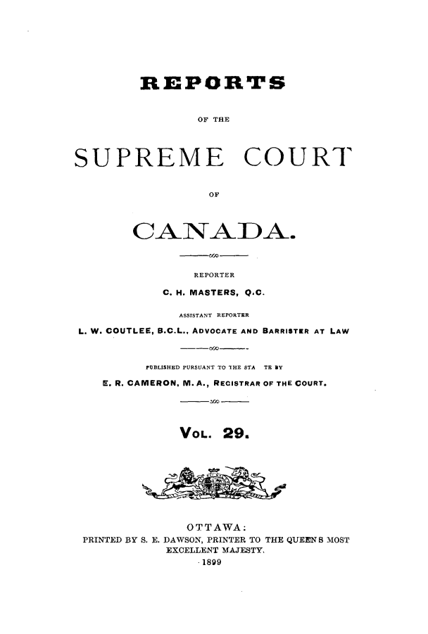 handle is hein.cscreports/canadalr0037 and id is 1 raw text is: REPORTS
OF THE
SUPREME COURT
OF
CANADA.
REPORTER
C. H. MASTERS, Q.C.
ASSISTANT REPORTER
L. W. COUTLEE, B.C.L., ADVOCATE AND BARRISTER AT LAW
PUBLISHED PURSUANT TO THE STA TB BY
E. R. CAMERON, M. A., RECISTRAR OF THE COURT.
VOL. 29.
OTTAWA:
PRINTED BY S. E. DAWSON, PRINTER TO THE QUEEN S MOST
EXCELLENT MAJESTY,
.1899


