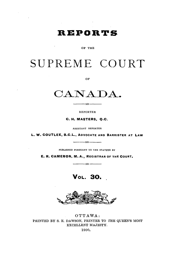 handle is hein.cscreports/canadalr0038 and id is 1 raw text is: REPORTS
OF THE
SUPREME COURT
OF
CANADA.
REPORTER
C. H. MASTERS, Q.C.
ASSISTANT REPORTER
L. W. COUTLEE, B.C.L., ADVOCATE AND BARRISTER AT LAW
PUBLISHED PURSUANT TO THE STATUTE BY
E. R. CAMERON, M. A., RECISTRAR OF THE COURT.
VOL. 3O.
OTTAWA:
PRINTED BY S. E. DAWSON, PRINTER TO THE QUEEN'S MOST
EXCELLENT MAJESTY,
1900.



