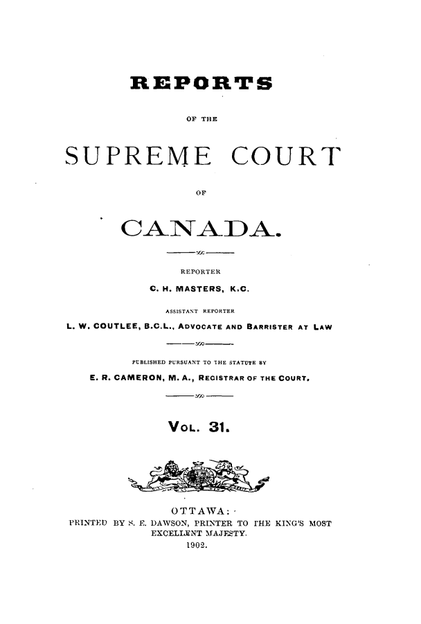 handle is hein.cscreports/canadalr0039 and id is 1 raw text is: REPORTS
OF THE
SUPREME COURT
or
CANADA.
REPORTER
C. H. MASTERS, K.C.
ASSISTANT REPORTER
L. W. COUTLEE, B.C.L., ADVOCATE AND BARRISTER AT LAW
PUBLISHED PURSUANT TO IHE STATUTE BY
E. R. CAMERON, M. A., RECISTRAR OF THE COURT.
VOL. 31.
OTTAWA:
PRINTED BY S. E. DAWSON, PRINTER TO THE KING'S MOST
EXCELIENT MAJESTY.
1902.


