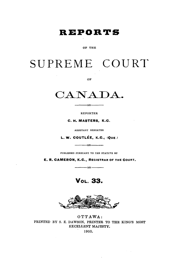 handle is hein.cscreports/canadalr0040 and id is 1 raw text is: REPORTS
OF THE
SUPREME COURT
or
CANADA.
REPORTER
C. H. MASTERS, K.C.
ASSISTANT REPORTER
L. W. COUTL E, K.C., (QUE.)
PUBLISHED PURSUANT TO THE STATUTE BY
E. R. CAMERON, K.C., RECISTRAR OF THE COURT.
VOL. 33.
OTTAWA:
PRINTED BY S. E. DAWSON, PRINTER TO THE KING'S MOST
EXCELLENT MAJESTY,
1903,



