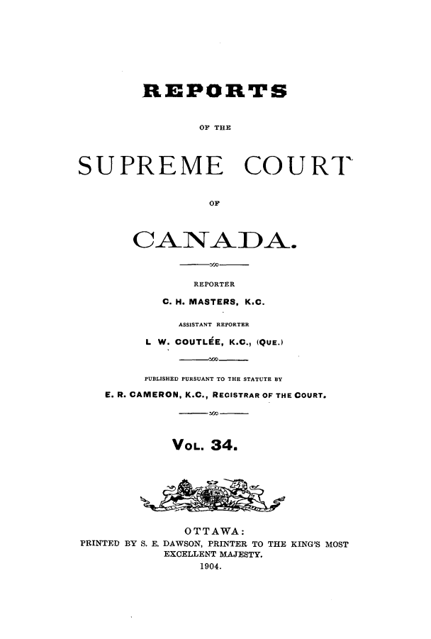 handle is hein.cscreports/canadalr0041 and id is 1 raw text is: REPORTS
OF THE
SUPREME COURT
OF
REPORTER
C. H. MASTERS, K.C.
ASSISTANT REPORTER
L W. COUTLEE, K.C., (QUE.)
PUBLISHED PURSUANT TO THE STATUTE BY
E. R. CAMERON, K.C., RECISTRAR OF THE COURT.
VOL. 34.
OTTAWA:
PRINTED BY S. E. DAWSON, PRINTER TO THE KING'S MOST
EXCELLENT MAJESTY,
1904.


