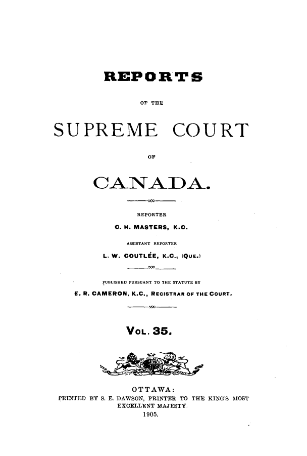 handle is hein.cscreports/canadalr0042 and id is 1 raw text is: REPORTS
OF THE
SUPREME COURT
OF
CANADA.
REPORTER
C. H. MASTERS, K.C.
ASSISTANT REPORTER
L. W. COUTLEE, K.C., (QUE.)
PUBLISHED PURSUANT TO THE STATUTE BY
E. R. CAMERON, K.C., RECISTRAR OF THE COURT.
VOL. 35.
OTTAWA:
PRINTED BY S. E. DAWSON, PRINTER TO THE KING'S MOST
EXCELLENT MAJESTY.
1905.


