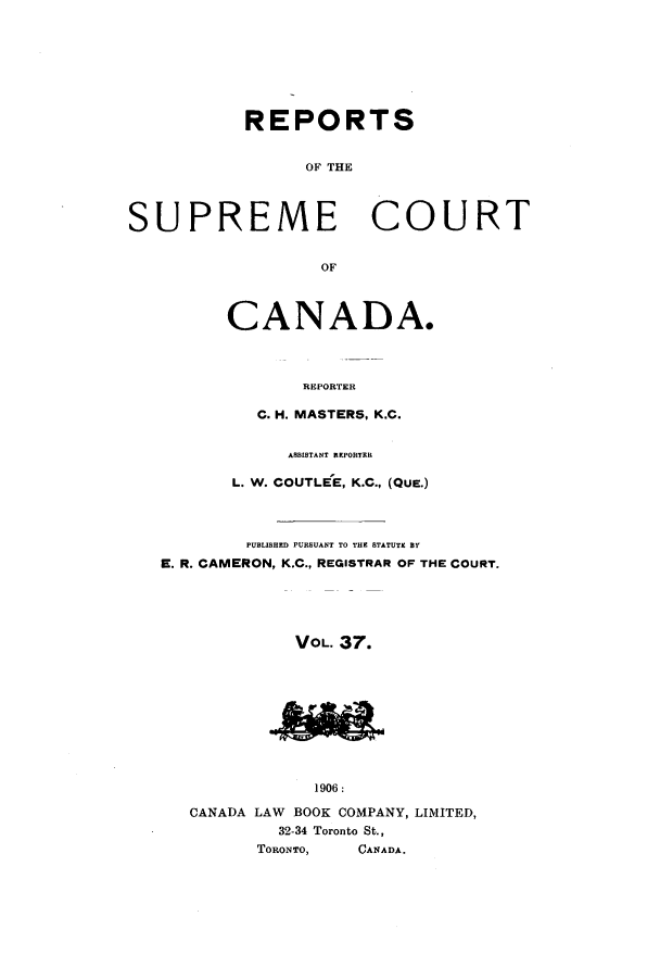 handle is hein.cscreports/canadalr0044 and id is 1 raw text is: REPORTS
OF THE
SUPREME COURT
OF
CANADA.
REPORTER
C. H. MASTERS, K.C.
ASSISTANT REPORTER
L. W. COUTLEE, K.C., (QUE.)
PUBLISHED PURSUANT TO THE STATUTE BY
E. R. CAMERON, K.C., REGISTRAR OF THE COURT.
VOL. 37.
1906:
CANADA LAW BOOK COMPANY, LIMITED,
32-34 Toronto St.,
TORONTO,   CANADA.


