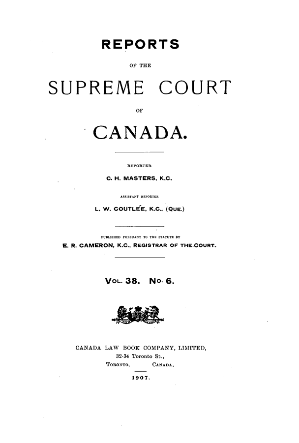 handle is hein.cscreports/canadalr0045 and id is 1 raw text is: REPORTS
OF THE
SUPREME COURT
OF
CANADA.
REPORTER
C. H. MASTERS, K.C.
ASSISTANT REPORTER
L. W. COUTLEE, K.C., (QUE.)
PUBLISHED PURSUANT TO THE STATUTE BY
E. R. CAMERON, K.C., REGISTRAR OF THE.COURT.
VOL. 38. No. 6.
CANADA LAW BOOK COMPANY, LIMITED,
32-34 Toronto St.,
TORONTO,   CANADA.
1907.


