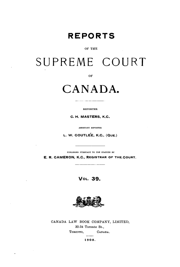 handle is hein.cscreports/canadalr0046 and id is 1 raw text is: REPORTS
OF THE
SUPREME COURT
OF

CANADA.
REPORTER
C. H. MASTERS, K.C.

A88ISTANT REPORTER
L. W. COUTLEE, K.C., (QUE.)
PUBLISHED PURSUANT TO THE STATUTE BY
E. R. CAMERON, K.C., REGISTRAR OF THE.COURT.
VOL. 39.
CANADA LAW BOOK COMPANY, LIMITED,
32-34 Toronto St.,
TORONTO,      CANADA.
1908.


