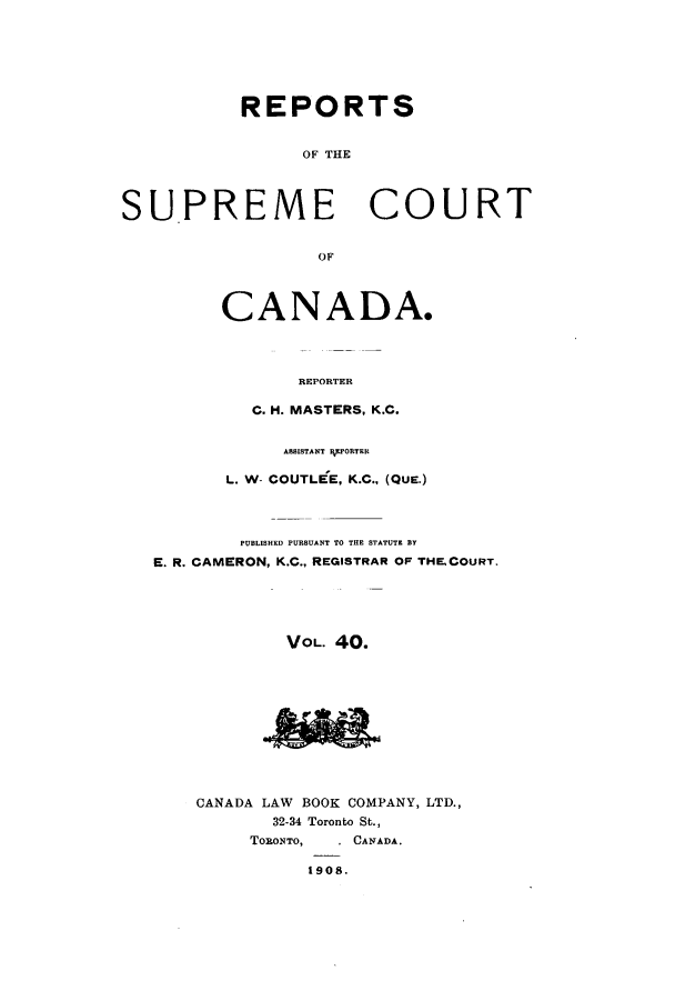handle is hein.cscreports/canadalr0047 and id is 1 raw text is: REPORTS
OF THE
SUPREME COURT
OF

CANADA.
REPORTER
C. H. MASTERS, K.C.

ASSISTANT RORTER
L. W- COUTLEE, K.C., (QUE.)
PUBLISHED PURSUANT TO THE STATUTE BY
E. R. CAMERON, K.C., REGISTRAR OF THEICOURT.
VOL. 40.
CANADA LAW BOOK COMPANY, LTD.,
32-34 Toronto St.,
TORONTO,     CANADA.
1908.



