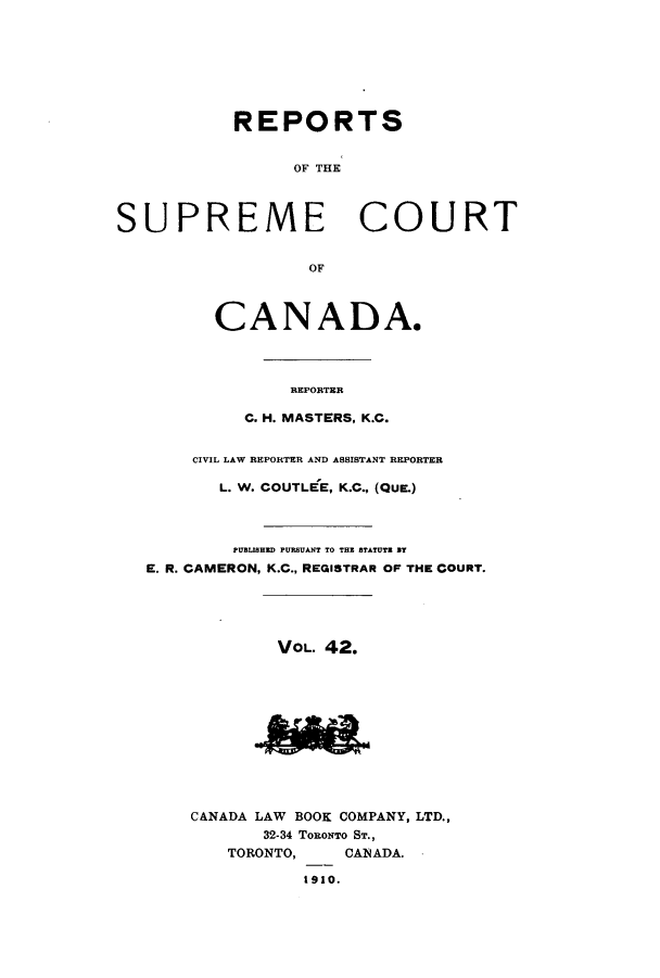 handle is hein.cscreports/canadalr0049 and id is 1 raw text is: REPORTS

OF THE
SUPREME COURT
OF
CANADA.
REPORTER
C. H. MASTERS, K.C.
CIVIL LAW REPORTER AND ASSISTANT REPORTER
L. W. COUTLEE, K.C., (QUE.)
PUBLISHED PURSUANT TO THE STATUTZ BY
E. R. CAMERON, K.C., REGISTRAR OF THE COURT.
VOL. 42.
CANADA LAW BOOK COMPANY, LTD.,
32-34 TORONTO ST.,
TORONTO,     CANADA.
1910.


