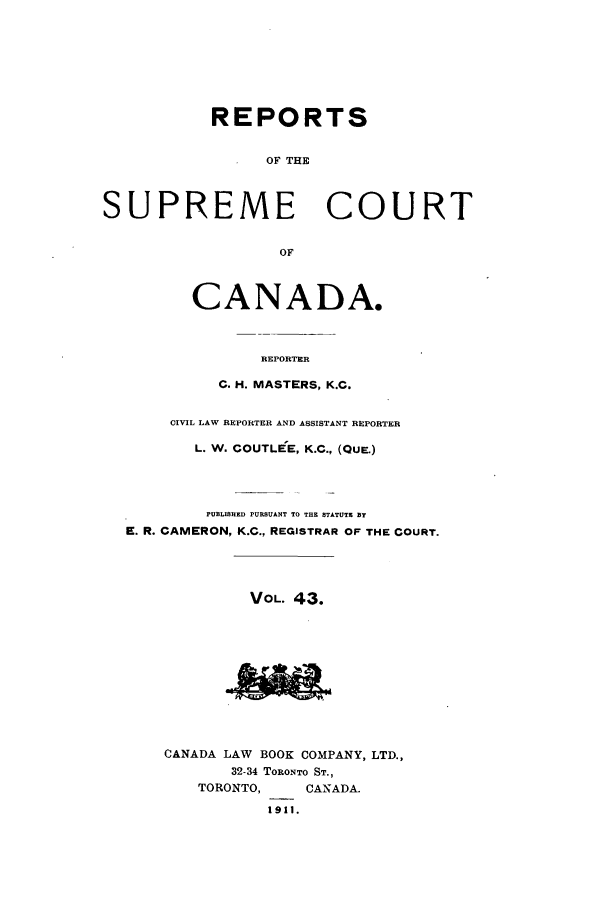 handle is hein.cscreports/canadalr0050 and id is 1 raw text is: REPORTS
OF THE
SUPREME COURT
OF
CANADA.
REPORTER
C. H. MASTERS, K.C.
CIVIL LAW REPORTER AND ASSISTANT REPORTER
L. W. COUTLEE, K.C., (QuE.)
PUBLISHED PURSUANT TO THE STATUTE BY
E. R. CAMERON, K.C., REGISTRAR OF THE COURT.
VOL. 43.
CANADA LAW BOOK COMPANY, LTD.,
32-34 TORONTO ST.,
TORONTO,    CANADA.
1911.


