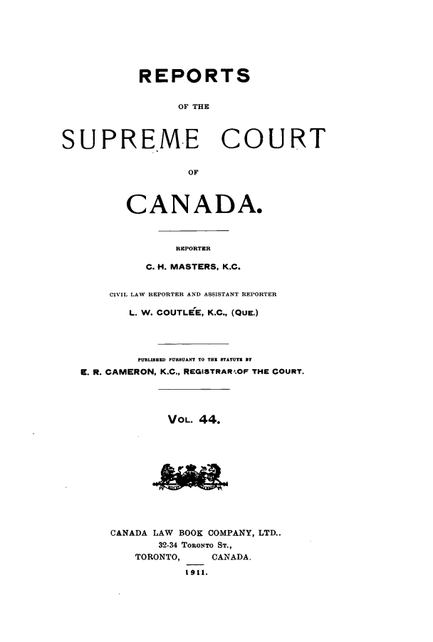 handle is hein.cscreports/canadalr0051 and id is 1 raw text is: REPORTS
OF THE
SUPRE.ME COURT
OF

CANADA.
REPORTER
C. H. MASTERS, K.C.

CIVIL LAW REPORTER AND ASSISTANT REPORTER
L. W. COUTLEE, K.C., (QUE.)
PUBLISHED PURBUANT TO THE STATUTE ST
E. R. CAMERON, K.C., REGISTRAR,OF THE COURT.
VOL. 44.
CANADA LAW BOOK COMPANY, LTD..
32-34 TORONTO ST.,
TORONTO,         CANADA.
1911.


