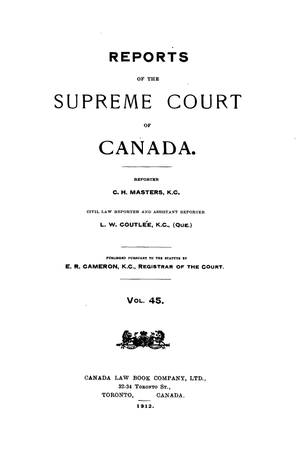 handle is hein.cscreports/canadalr0052 and id is 1 raw text is: REPORTS
OF THE
SUPREME COURT
OF
CANADA.
REPORTER
C. H. MASTERS, K.C.
CIVIL LAW REPORTER AND ASSISTANT REPORTER
L. W. COUTLEE, K.C., (QUE.)
PFBLIHED PURBUANT TO THE STATUTE BT
E. R. CAMERON, K.C., REGISTRAR OF THE COURT.
VOL. 45.
CANADA LAW BOOK COMPANY, LTD.,
32-34 TORoNTO ST.,
TORONTO,     CANADA.
1912.



