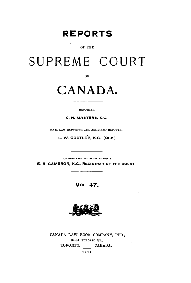 handle is hein.cscreports/canadalr0054 and id is 1 raw text is: REPORTS
OF THE
SUPREME COURT
OF

CANADA.
REPORTER
C. H. MASTERS, K.C.

CIVIL LAW REPORTER AND ASSISTANT REPORTER
L. W. COUTLEE, K.C., (QUE.)
PUBLISHED PRSUANT TO TEE STATUTE BY
E. R. CAMERON, K.C., REGISTRAR OF THE COURT
VOL. 47.

m

CANADA LAW BOOK COMPANY, LTD.,
32-34 TORONTO ST.,
TORONTO,     CANADA,
1913


