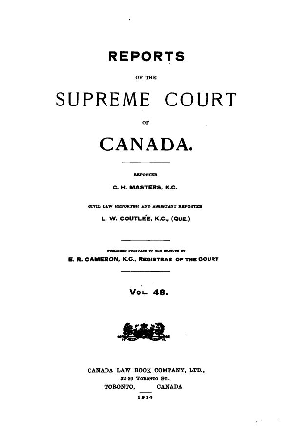 handle is hein.cscreports/canadalr0055 and id is 1 raw text is: REPORTS
OF THE
SUPREME COURT
OF
CANADA.
REPORTER
C. H. MASTERS, K.C.
CIVIL LAW REPORTER AND ASSISTANT REPORTER
L. W. COUTLEE, K.C., (QUE.)
FUBLiMED PUBBAN  TO THE BTATUTE BT
f. R. CAMERON, K.C., REGISTRAR OF THE COURT
VO L. 48.
CANADA LAW BOOK COMPANY, LTD.,
32-34 TORONTO ST.,
TORONTO,     CANADA
1914


