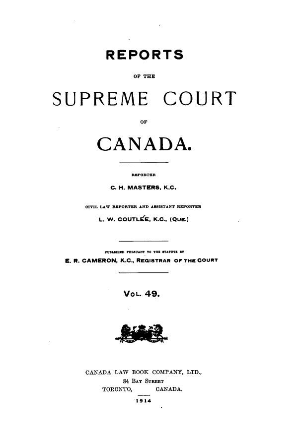 handle is hein.cscreports/canadalr0056 and id is 1 raw text is: REPORTS
OF THE
SUPREME COURT
OF
CANADA.
REPORTER
C. H. MASTERS, K.C.
CIVIL LAW REPORTER AND ASSISTANT REPORTER
L. W. COUTLEE, K.C., (QUE.)
PUELIHD PURBUANT TO THE STATUTE BY
E. R. CAMERON, K.C., REGISTRAR OF THE COURT
VOL. 49.
CANADA LAW BOOK COMPANY, LTD.,
84 BAY STREET
TORONTO,     CANADA.
1914


