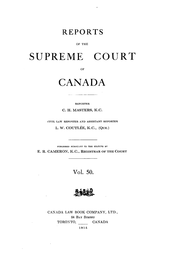 handle is hein.cscreports/canadalr0057 and id is 1 raw text is: REPORTS
OF THE

SUPREME

OF

CANADA
REPORTER
C. H. MASTERS, K.C.

CIVIL LAW REPORTER AND ASSISTANT REPORTER
L. W. COUTLI E, K.C., (QUE.)
PUBLISHED PUR3UANT TO THE STATUTE BY
E. R. CAMERON, K.C., REGISTRAR OF THE COURT
Vol. 50.
CANADA LAW BOOK COMPANY, LTD.,
84 BAY STREET
TORONTO,          CANADA
1915

COURT


