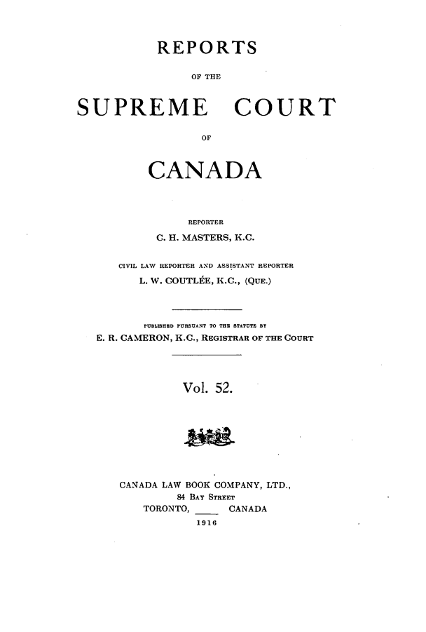 handle is hein.cscreports/canadalr0059 and id is 1 raw text is: REPORTS
OF THE

SUPREME

COURT

OF

CANADA
REPORTER
C. H. MASTERS, K.C.
CIVIL LAW REPORTER AND ASSISTANT REPORTER
L. W. COUTLfEE, K.C., (QUE.)
PUBLISHED PURSUANT TO THE STATUTE BY
E. R. CAMERON, K.C., REGISTRAR OF THE COURT
Vol. 52.

CANADA LAW BOOK COMPANY, LTD.,
84 BAY STREET
TORONTO,      CANADA
1916


