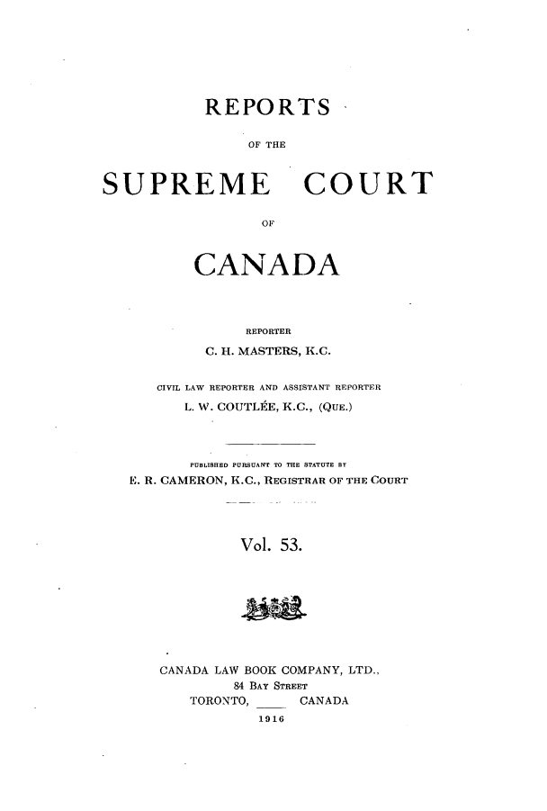 handle is hein.cscreports/canadalr0060 and id is 1 raw text is: REPORTS
OF THE

SUPREME

COURT

OF

CANADA
REPORTER
C. H. MASTERS, K.C.
CIVIL LAW REPORTER AND ASSISTANT REPORTER
L. W. COUTLEE, K.C., (QUE.)
PUBLISHED PURSUANT TO THE STATUTE BY
E. R. CAMERON, K.C., REGISTRAR OF THE COURT
Vol. 53.

CANADA LAW BOOK COMPANY, LTD.,
84 BAY STREET
TORONTO,      CANADA
1916


